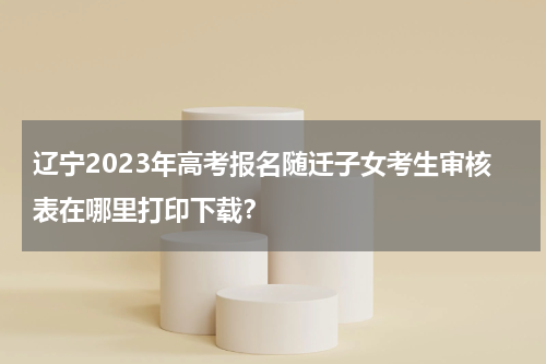 辽宁2023年高考报名随迁子女考生审核表在哪里打印下载？