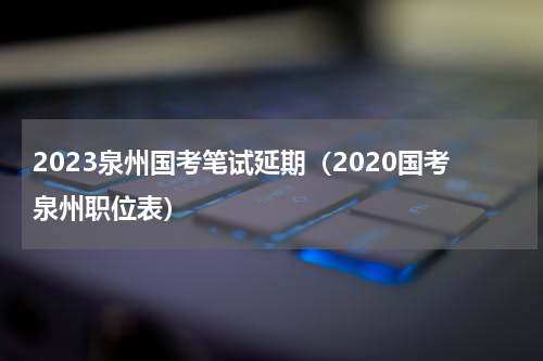 2023泉州国考笔试延期(2020国考泉州职位表)