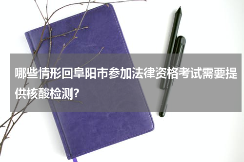 哪些情形回阜阳市参加法律资格考试需要提供核酸检测？