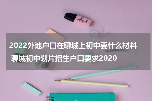 2022外地户口在聊城上初中要什么材料 聊城初中划片招生户口要求2020