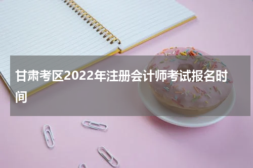 甘肃考区2022年注册会计师考试报名时间
