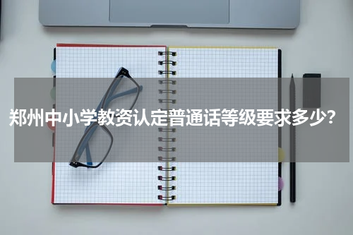郑州中小学教资认定普通话等级要求多少？
