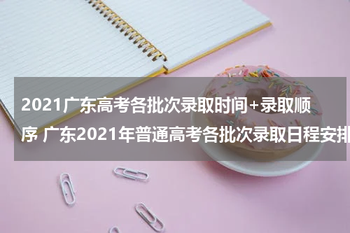 2021广东高考各批次录取时间+录取顺序 广东2021年普通高考各批次录取日程安排表