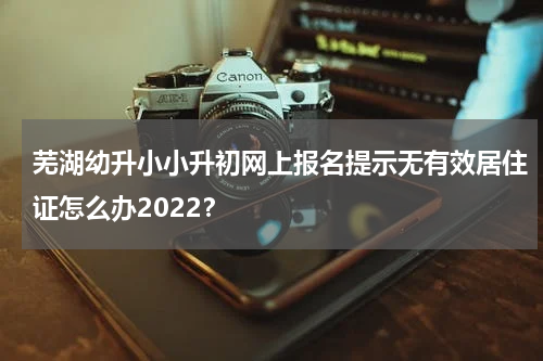 芜湖幼升小小升初网上报名提示无有效居住证怎么办2022？