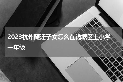 2023杭州随迁子女怎么在钱塘区上小学一年级