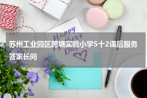 苏州工业园区跨塘实验小学5十2课后服务答家长问
