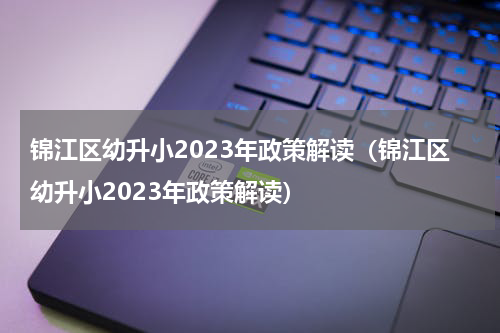 锦江区幼升小2023年政策解读（锦江区幼升小2023年政策解读）