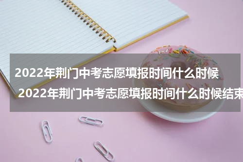 2022年荆门中考志愿填报时间什么时候 2022年荆门中考志愿填报时间什么时候结束