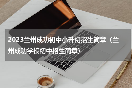 2023兰州成功初中小升初招生简章(兰州成功学校初中招生简章)