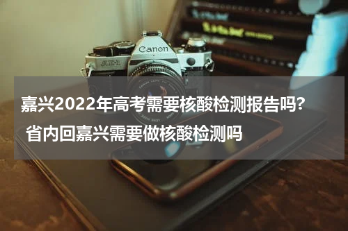 嘉兴2022年高考需要核酸检测报告吗? 省内回嘉兴需要做核酸检测吗