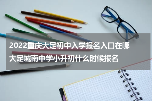 2022重庆大足初中入学报名入口在哪 大足城南中学小升初什么时候报名