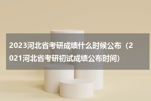2023河北省考研成绩什么时候公布(2021河北省考研初试成绩公布时间)