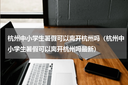 杭州中小学生暑假可以离开杭州吗（杭州中小学生暑假可以离开杭州吗最新）