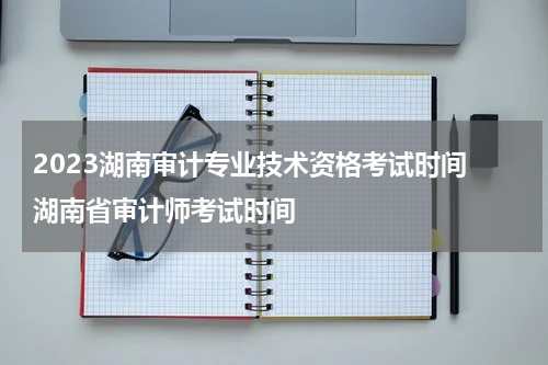 2023湖南审计专业技术资格考试时间 湖南省审计师考试时间