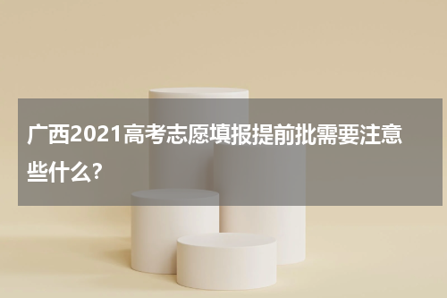 广西2021高考志愿填报提前批需要注意些什么？
