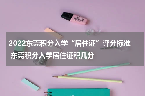 2022东莞积分入学“居住证”评分标准 东莞积分入学居住证积几分