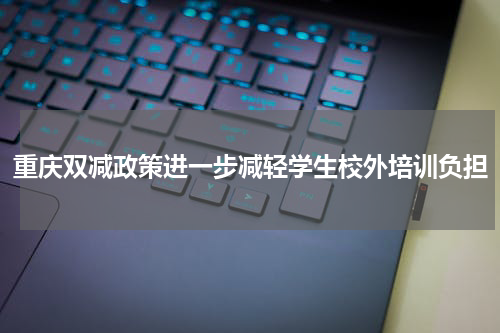 重庆双减政策进一步减轻学生校外培训负担