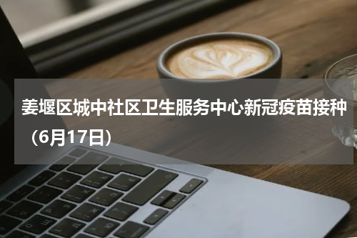 姜堰区城中社区卫生服务中心新冠疫苗接种（6月17日）
