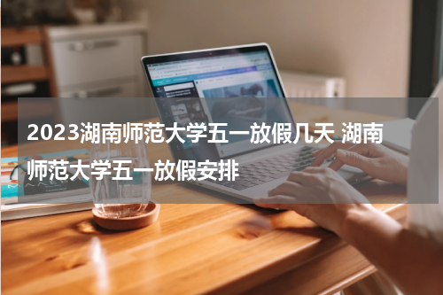 2023湖南师范大学五一放假几天 湖南师范大学五一放假安排