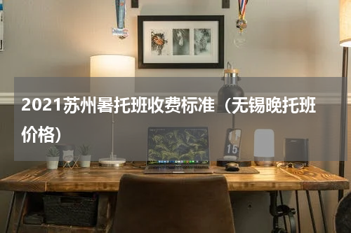 2021苏州暑托班收费标准（无锡晚托班价格）