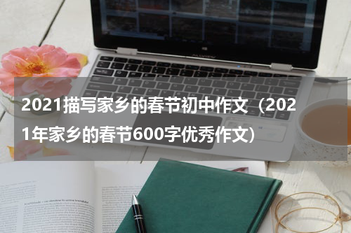 2021描写家乡的春节初中作文（2021年家乡的春节600字优秀作文）