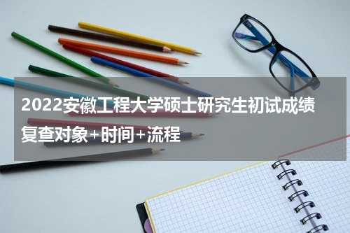 2022安徽工程大学硕士研究生初试成绩复查对象+时间+流程