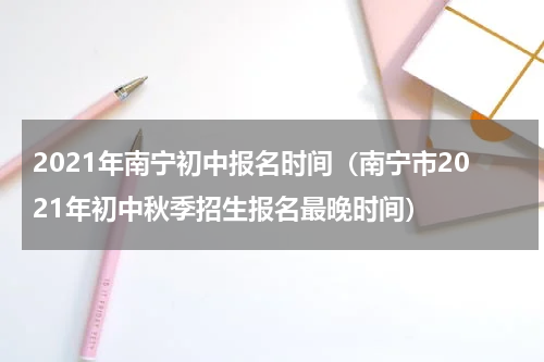 2021年南宁初中报名时间(南宁市2021年初中秋季招生报名最晚时间)