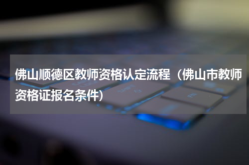 佛山顺德区教师资格认定流程(佛山市教师资格证报名条件)