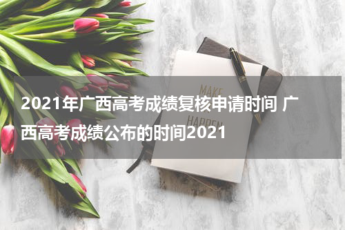 2021年广西高考成绩复核申请时间 广西高考成绩公布的时间2021