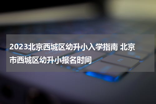2023北京西城区幼升小入学指南 北京市西城区幼升小报名时间