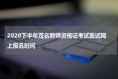 2020下半年茂名教师资格证考试面试网上报名时间