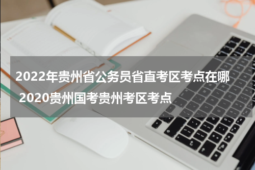2022年贵州省公务员省直考区考点在哪 2020贵州国考贵州考区考点