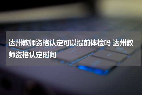 达州教师资格认定可以提前体检吗 达州教师资格认定时间