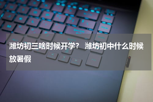 潍坊初三啥时候开学？ 潍坊初中什么时候放暑假