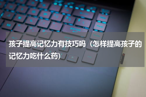 孩子提高记忆力有技巧吗（怎样提高孩子的记忆力吃什么药）