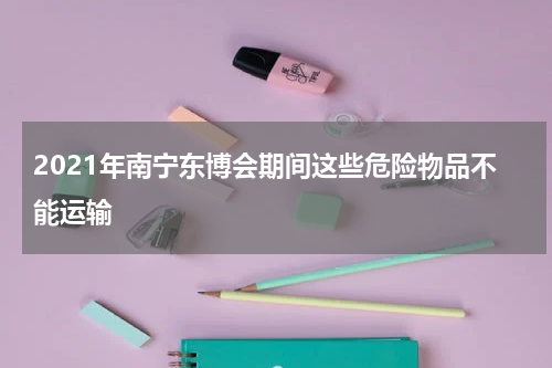 2021年南宁东博会期间这些危险物品不能运输