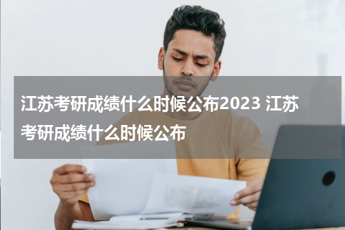 江苏考研成绩什么时候公布2023 江苏考研成绩什么时候公布