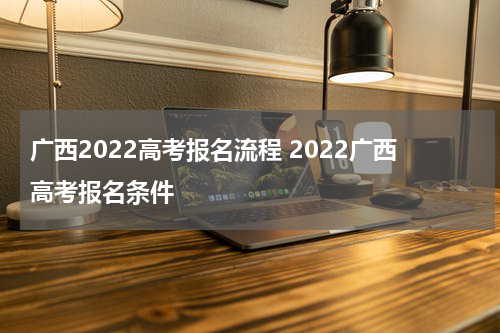 广西2022高考报名流程 2022广西高考报名条件