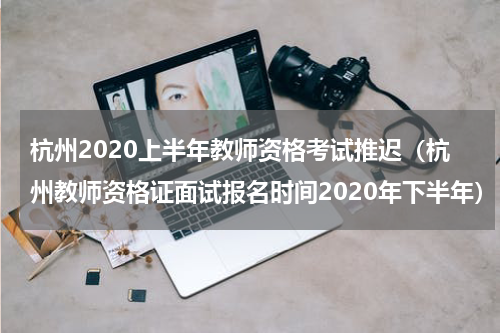 杭州2020上半年教师资格考试推迟（杭州教师资格证面试报名时间2020年下半年）