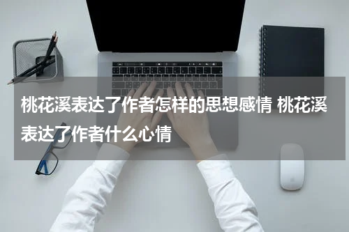 桃花溪表达了作者怎样的思想感情 桃花溪表达了作者什么心情