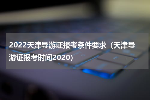 2022天津导游证报考条件要求(天津导游证报考时间2020)