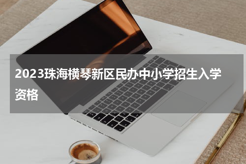 2023珠海横琴新区民办中小学招生入学资格