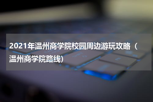 2021年温州商学院校园周边游玩攻略(温州商学院路线)
