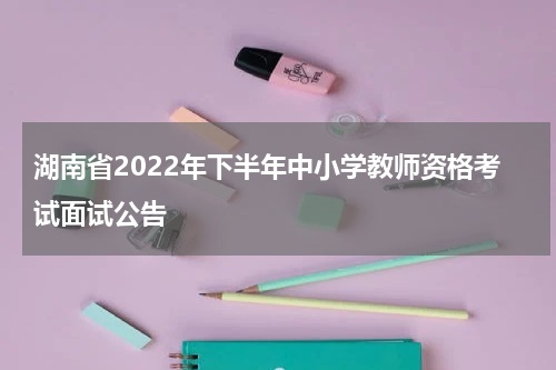 湖南省2022年下半年中小学教师资格考试面试公告