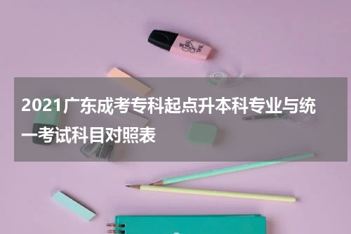 2021广东成考专科起点升本科专业与统一考试科目对照表