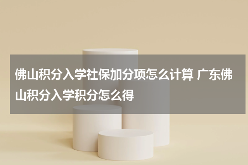 佛山积分入学社保加分项怎么计算 广东佛山积分入学积分怎么得