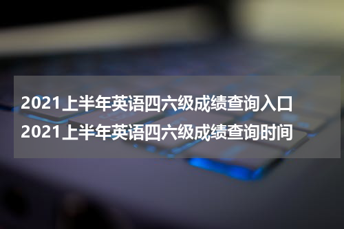2021上半年英语四六级成绩查询入口 2021上半年英语四六级成绩查询时间