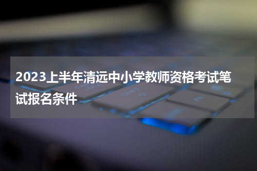 2023上半年清远中小学教师资格考试笔试报名条件