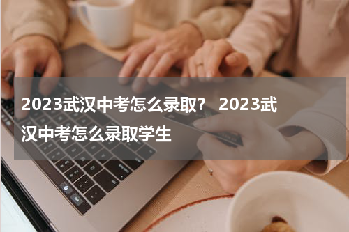 2023武汉中考怎么录取？ 2023武汉中考怎么录取学生