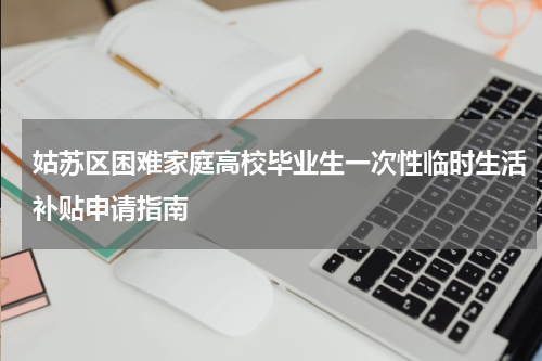 姑苏区困难家庭高校毕业生一次性临时生活补贴申请指南